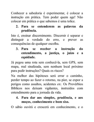 Conhecer a sabedoria é experimentar, é colocar a
instrução em prática. Tem poder quem age! Não
colocar em prática o que sabemos é uma tolice.
2. Para se entenderem as palavras da
prudência.
Isto é, ensinar discernimento. Discernir é separar e
distinguir a verdade do erro, e prever as
consequências de qualquer escolha.
3. Para se receber a instrução do
entendimento, a justiça, o juízo e a
equidade.
Já pegou uma rota sem conhecê-la, sem GPS, sem
mapa, mal sinalizada, sem nenhum local próximo
para pedir instruções? Quais os riscos?
Na melhor das hipóteses será errar o caminho,
perder tempo ao fazer o retorno, na pior, se expor a
perigos como assaltos, acidentes etc. Os Provérbios
Bíblicos nos deixam vigilantes, instruídos com
entendimento para a jornada da vida.
4. Para dar aos simples, prudência, e aos
moços, conhecimento e bom siso.
O sábio ouvirá e crescerá em conhecimento, e o
 