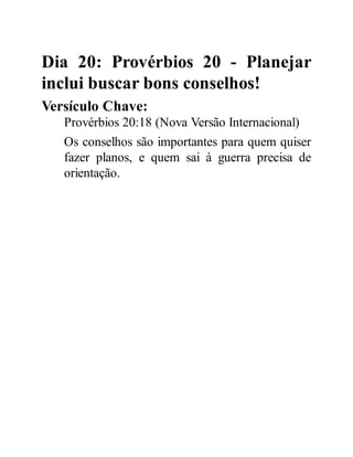 Dia 20: Provérbios 20 - Planejar
inclui buscar bons conselhos!
Versículo Chave:
Provérbios 20:18 (Nova Versão Internacional)
Os conselhos são importantes para quem quiser
fazer planos, e quem sai à guerra precisa de
orientação.
 