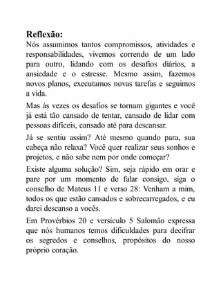 Reflexão:
Nós assumimos tantos compromissos, atividades e
responsabilidades, vivemos correndo de um lado
para outro, lidando com os desafios diários, a
ansiedade e o estresse. Mesmo assim, fazemos
novos planos, executamos novas tarefas e seguimos
a vida.
Mas às vezes os desafios se tornam gigantes e você
já está tão cansado de tentar, cansado de lidar com
pessoas difíceis, cansado até para descansar.
Já se sentiu assim? Até mesmo quando para, sua
cabeça não relaxa? Você quer realizar seus sonhos e
projetos, e não sabe nem por onde começar?
Existe alguma solução? Sim, seja rápido em orar e
pare por um momento de falar consigo, siga o
conselho de Mateus 11 e verso 28: Venham a mim,
todos os que estão cansados e sobrecarregados, e eu
darei descanso a vocês.
Em Provérbios 20 e versículo 5 Salomão expressa
que nós humanos temos dificuldades para decifrar
os segredos e conselhos, propósitos do nosso
próprio coração.
 