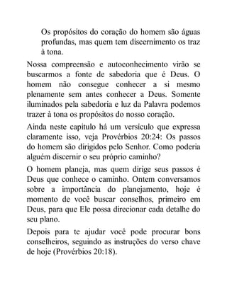 Os propósitos do coração do homem são águas
profundas, mas quem tem discernimento os traz
à tona.
Nossa compreensão e autoconhecimento virão se
buscarmos a fonte de sabedoria que é Deus. O
homem não consegue conhecer a si mesmo
plenamente sem antes conhecer a Deus. Somente
iluminados pela sabedoria e luz da Palavra podemos
trazer à tona os propósitos do nosso coração.
Ainda neste capitulo há um versículo que expressa
claramente isso, veja Provérbios 20:24: Os passos
do homem são dirigidos pelo Senhor. Como poderia
alguém discernir o seu próprio caminho?
O homem planeja, mas quem dirige seus passos é
Deus que conhece o caminho. Ontem conversamos
sobre a importância do planejamento, hoje é
momento de você buscar conselhos, primeiro em
Deus, para que Ele possa direcionar cada detalhe do
seu plano.
Depois para te ajudar você pode procurar bons
conselheiros, seguindo as instruções do verso chave
de hoje (Provérbios 20:18).
 