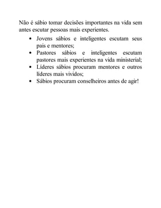 Não é sábio tomar decisões importantes na vida sem
antes escutar pessoas mais experientes.
Jovens sábios e inteligentes escutam seus
pais e mentores;
Pastores sábios e inteligentes escutam
pastores mais experientes na vida ministerial;
Líderes sábios procuram mentores e outros
líderes mais vividos;
Sábios procuram conselheiros antes de agir!
 