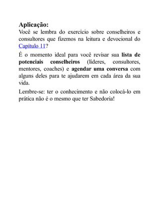 Aplicação:
Você se lembra do exercício sobre conselheiros e
consultores que fizemos na leitura e devocional do
Capítulo 11?
É o momento ideal para você revisar sua lista de
potenciais conselheiros (líderes, consultores,
mentores, coaches) e agendar uma conversa com
alguns deles para te ajudarem em cada área da sua
vida.
Lembre-se: ter o conhecimento e não colocá-lo em
prática não é o mesmo que ter Sabedoria!
 