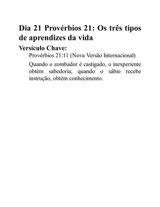 Dia 21 Provérbios 21: Os três tipos
de aprendizes da vida
Versículo Chave:
Provérbios 21:11 (Nova Versão Internacional)
Quando o zombador é castigado, o inexperiente
obtém sabedoria; quando o sábio recebe
instrução, obtém conhecimento.
 