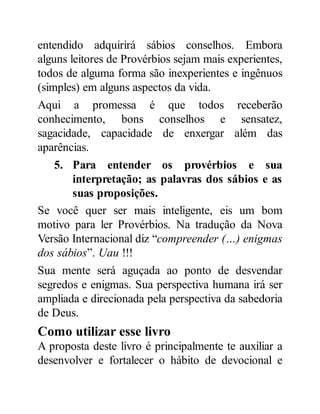 entendido adquirirá sábios conselhos. Embora
alguns leitores de Provérbios sejam mais experientes,
todos de alguma forma são inexperientes e ingênuos
(simples) em alguns aspectos da vida.
Aqui a promessa é que todos receberão
conhecimento, bons conselhos e sensatez,
sagacidade, capacidade de enxergar além das
aparências.
5. Para entender os provérbios e sua
interpretação; as palavras dos sábios e as
suas proposições.
Se você quer ser mais inteligente, eis um bom
motivo para ler Provérbios. Na tradução da Nova
Versão Internacional diz “compreender (…) enigmas
dos sábios”. Uau !!!
Sua mente será aguçada ao ponto de desvendar
segredos e enigmas. Sua perspectiva humana irá ser
ampliada e direcionada pela perspectiva da sabedoria
de Deus.
Como utilizar esse livro
A proposta deste livro é principalmente te auxiliar a
desenvolver e fortalecer o hábito de devocional e
 