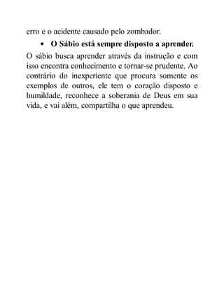 erro e o acidente causado pelo zombador.
O Sábio está sempre disposto a aprender.
O sábio busca aprender através da instrução e com
isso encontra conhecimento e tornar-se prudente. Ao
contrário do inexperiente que procura somente os
exemplos de outros, ele tem o coração disposto e
humildade, reconhece a soberania de Deus em sua
vida, e vai além, compartilha o que aprendeu.
 
