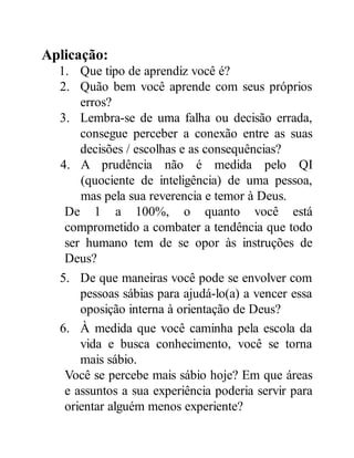 Aplicação:
1. Que tipo de aprendiz você é?
2. Quão bem você aprende com seus próprios
erros?
3. Lembra-se de uma falha ou decisão errada,
consegue perceber a conexão entre as suas
decisões / escolhas e as consequências?
4. A prudência não é medida pelo QI
(quociente de inteligência) de uma pessoa,
mas pela sua reverencia e temor à Deus.
De 1 a 100%, o quanto você está
comprometido a combater a tendência que todo
ser humano tem de se opor às instruções de
Deus?
5. De que maneiras você pode se envolver com
pessoas sábias para ajudá-lo(a) a vencer essa
oposição interna à orientação de Deus?
6. À medida que você caminha pela escola da
vida e busca conhecimento, você se torna
mais sábio.
Você se percebe mais sábio hoje? Em que áreas
e assuntos a sua experiência poderia servir para
orientar alguém menos experiente?
 