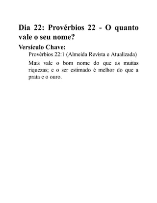 Dia 22: Provérbios 22 - O quanto
vale o seu nome?
Versículo Chave:
Provérbios 22:1 (Almeida Revista e Atualizada)
Mais vale o bom nome do que as muitas
riquezas; e o ser estimado é melhor do que a
prata e o ouro.
 