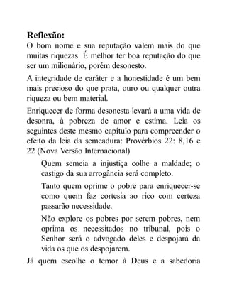 Reflexão:
O bom nome e sua reputação valem mais do que
muitas riquezas. É melhor ter boa reputação do que
ser um milionário, porém desonesto.
A integridade de caráter e a honestidade é um bem
mais precioso do que prata, ouro ou qualquer outra
riqueza ou bem material.
Enriquecer de forma desonesta levará a uma vida de
desonra, à pobreza de amor e estima. Leia os
seguintes deste mesmo capítulo para compreender o
efeito da leia da semeadura: Provérbios 22: 8,16 e
22 (Nova Versão Internacional)
Quem semeia a injustiça colhe a maldade; o
castigo da sua arrogância será completo.
Tanto quem oprime o pobre para enriquecer-se
como quem faz cortesia ao rico com certeza
passarão necessidade.
Não explore os pobres por serem pobres, nem
oprima os necessitados no tribunal, pois o
Senhor será o advogado deles e despojará da
vida os que os despojarem.
Já quem escolhe o temor à Deus e a sabedoria
 
