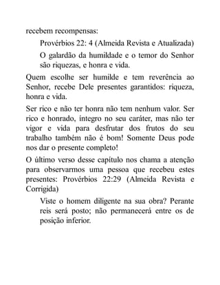 recebem recompensas:
Provérbios 22: 4 (Almeida Revista e Atualizada)
O galardão da humildade e o temor do Senhor
são riquezas, e honra e vida.
Quem escolhe ser humilde e tem reverência ao
Senhor, recebe Dele presentes garantidos: riqueza,
honra e vida.
Ser rico e não ter honra não tem nenhum valor. Ser
rico e honrado, íntegro no seu caráter, mas não ter
vigor e vida para desfrutar dos frutos do seu
trabalho também não é bom! Somente Deus pode
nos dar o presente completo!
O último verso desse capítulo nos chama a atenção
para observarmos uma pessoa que recebeu estes
presentes: Provérbios 22:29 (Almeida Revista e
Corrigida)
Viste o homem diligente na sua obra? Perante
reis será posto; não permanecerá entre os de
posição inferior.
 