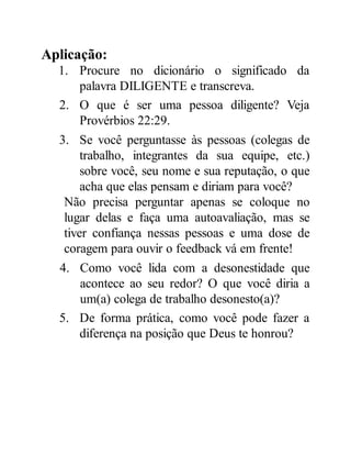 Aplicação:
1. Procure no dicionário o significado da
palavra DILIGENTE e transcreva.
2. O que é ser uma pessoa diligente? Veja
Provérbios 22:29.
3. Se você perguntasse às pessoas (colegas de
trabalho, integrantes da sua equipe, etc.)
sobre você, seu nome e sua reputação, o que
acha que elas pensam e diriam para você?
Não precisa perguntar apenas se coloque no
lugar delas e faça uma autoavaliação, mas se
tiver confiança nessas pessoas e uma dose de
coragem para ouvir o feedback vá em frente!
4. Como você lida com a desonestidade que
acontece ao seu redor? O que você diria a
um(a) colega de trabalho desonesto(a)?
5. De forma prática, como você pode fazer a
diferença na posição que Deus te honrou?
 