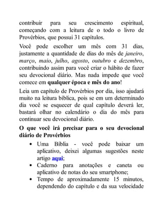 contribuir para seu crescimento espiritual,
começando com a leitura de o todo o livro de
Provérbios, que possui 31 capítulos.
Você pode escolher um mês com 31 dias,
justamente a quantidade de dias do mês de janeiro,
março, maio, julho, agosto, outubro e dezembro,
contribuindo assim para você criar o hábito de fazer
seu devocional diário. Mas nada impede que você
comece em qualquer época e mês do ano!
Leia um capítulo de Provérbios por dia, isso ajudará
muito na leitura bíblica, pois se em um determinado
dia você se esquecer de qual capítulo deverá ler,
bastará olhar no calendário o dia do mês para
continuar seu devocional diário.
O que você irá precisar para o seu devocional
diário de Provérbios
Uma Bíblia - você pode baixar um
aplicativo, deixei algumas sugestões neste
artigo aqui;
Caderno para anotações e caneta ou
aplicativo de notas do seu smartphone;
Tempo de aproximadamente 15 minutos,
dependendo do capítulo e da sua velocidade
 