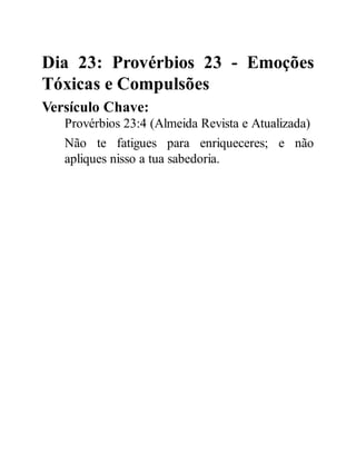 Dia 23: Provérbios 23 - Emoções
Tóxicas e Compulsões
Versículo Chave:
Provérbios 23:4 (Almeida Revista e Atualizada)
Não te fatigues para enriqueceres; e não
apliques nisso a tua sabedoria.
 