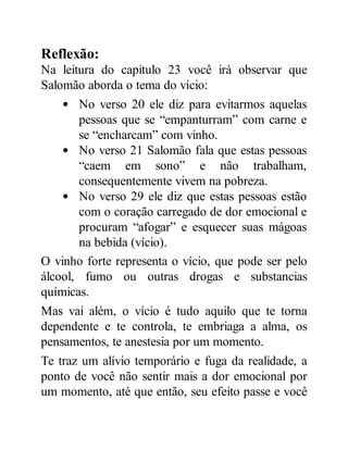 Reflexão:
Na leitura do capitulo 23 você irá observar que
Salomão aborda o tema do vício:
No verso 20 ele diz para evitarmos aquelas
pessoas que se “empanturram” com carne e
se “encharcam” com vinho.
No verso 21 Salomão fala que estas pessoas
“caem em sono” e não trabalham,
consequentemente vivem na pobreza.
No verso 29 ele diz que estas pessoas estão
com o coração carregado de dor emocional e
procuram “afogar” e esquecer suas mágoas
na bebida (vício).
O vinho forte representa o vício, que pode ser pelo
álcool, fumo ou outras drogas e substancias
químicas.
Mas vai além, o vício é tudo aquilo que te torna
dependente e te controla, te embriaga a alma, os
pensamentos, te anestesia por um momento.
Te traz um alívio temporário e fuga da realidade, a
ponto de você não sentir mais a dor emocional por
um momento, até que então, seu efeito passe e você
 