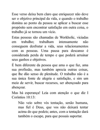 Esse verso deixa bem claro que enriquecer não deve
ser o objetivo principal da vida, e quando o trabalho
domina ao ponto da pessoa se aplicar a buscar esse
propósito sem encontrar satisfação em outra coisa, o
trabalho já se tornou um vício.
Estas pessoas são chamadas de Workholic, viciadas
em trabalho; trabalham intensamente não
conseguem desfrutar a vida, seus relacionamentos
com as pessoas. Uma pausa para descanso é
considerada perda de tempo e que poderá arruinar
seus ganhos e objetivos.
É bem diferente da pessoa que ama o que faz, ama
sua profissão, mas também aprecia outras coisas,
que lhe dão senso de plenitude. O trabalho não é a
sua única fonte de alegria e satisfação, e sim um
meio de servir, buscar recursos, ser abençoado para
abençoar.
Mas há esperança! Leia com atenção o que diz I
Coríntios 10:13:
Não veio sobre vós tentação, senão humana,
mas fiel é Deus, que vos não deixará tentar
acima do que podeis; antes, com a tentação dará
também o escape, para que possais suportar.
 