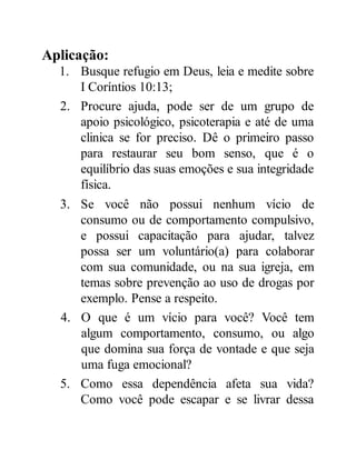 Aplicação:
1. Busque refugio em Deus, leia e medite sobre
I Coríntios 10:13;
2. Procure ajuda, pode ser de um grupo de
apoio psicológico, psicoterapia e até de uma
clinica se for preciso. Dê o primeiro passo
para restaurar seu bom senso, que é o
equilíbrio das suas emoções e sua integridade
física.
3. Se você não possui nenhum vício de
consumo ou de comportamento compulsivo,
e possui capacitação para ajudar, talvez
possa ser um voluntário(a) para colaborar
com sua comunidade, ou na sua igreja, em
temas sobre prevenção ao uso de drogas por
exemplo. Pense a respeito.
4. O que é um vício para você? Você tem
algum comportamento, consumo, ou algo
que domina sua força de vontade e que seja
uma fuga emocional?
5. Como essa dependência afeta sua vida?
Como você pode escapar e se livrar dessa
 