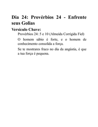 Dia 24: Provérbios 24 - Enfrente
seus Golias
Versículo Chave:
Provérbios 24: 5 e 10 (Almeida Corrigida Fiel)
O homem sábio é forte, e o homem de
conhecimento consolida a força.
Se te mostrares fraco no dia da angústia, é que
a tua força é pequena.
 