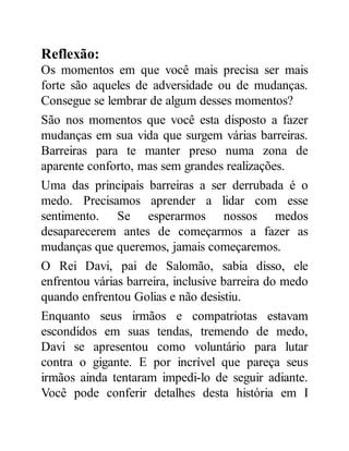 Reflexão:
Os momentos em que você mais precisa ser mais
forte são aqueles de adversidade ou de mudanças.
Consegue se lembrar de algum desses momentos?
São nos momentos que você esta disposto a fazer
mudanças em sua vida que surgem várias barreiras.
Barreiras para te manter preso numa zona de
aparente conforto, mas sem grandes realizações.
Uma das principais barreiras a ser derrubada é o
medo. Precisamos aprender a lidar com esse
sentimento. Se esperarmos nossos medos
desaparecerem antes de começarmos a fazer as
mudanças que queremos, jamais começaremos.
O Rei Davi, pai de Salomão, sabia disso, ele
enfrentou várias barreira, inclusive barreira do medo
quando enfrentou Golias e não desistiu.
Enquanto seus irmãos e compatriotas estavam
escondidos em suas tendas, tremendo de medo,
Davi se apresentou como voluntário para lutar
contra o gigante. E por incrível que pareça seus
irmãos ainda tentaram impedi-lo de seguir adiante.
Você pode conferir detalhes desta história em I
 