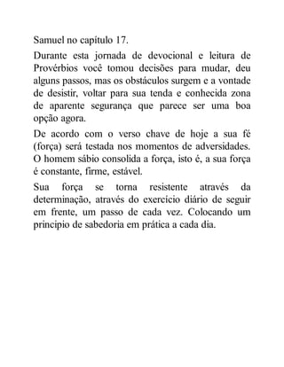 Samuel no capítulo 17.
Durante esta jornada de devocional e leitura de
Provérbios você tomou decisões para mudar, deu
alguns passos, mas os obstáculos surgem e a vontade
de desistir, voltar para sua tenda e conhecida zona
de aparente segurança que parece ser uma boa
opção agora.
De acordo com o verso chave de hoje a sua fé
(força) será testada nos momentos de adversidades.
O homem sábio consolida a força, isto é, a sua força
é constante, firme, estável.
Sua força se torna resistente através da
determinação, através do exercício diário de seguir
em frente, um passo de cada vez. Colocando um
principio de sabedoria em prática a cada dia.
 