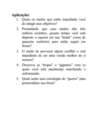 Aplicação:
1. Quais os medos que estão impedindo você
de atingir seus objetivos?
2. Presumindo que seus medos não irão
embora sozinhos, quanto tempo você está
disposto a esperar em sua “tenda” (zona de
aparente conforto) para então seguir em
frente?
3. O medo de provocar algum conflito o está
impedindo de ser uma versão melhor de si
mesmo?
4. Descreva as “tropas” e “gigantes” com os
quais você está atualmente marchando e
enfrentando.
5. Quais serão suas estratégias de “guerra” para
potencializar sua força?
 