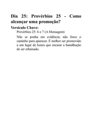 Dia 25: Provérbios 25 - Como
alcançar uma promoção?
Versículo Chave:
Provérbios 25: 6 e 7 (A Mensagem)
Não se ponha em evidência; não force o
caminho para aparecer. É melhor ser promovido
a um lugar de honra que encarar a humilhação
de ser rebaixado.
 