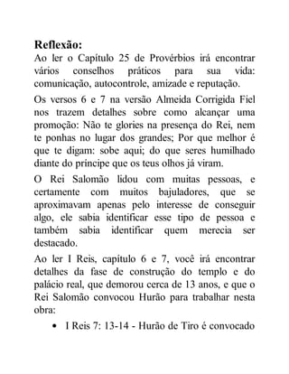 Reflexão:
Ao ler o Capítulo 25 de Provérbios irá encontrar
vários conselhos práticos para sua vida:
comunicação, autocontrole, amizade e reputação.
Os versos 6 e 7 na versão Almeida Corrigida Fiel
nos trazem detalhes sobre como alcançar uma
promoção: Não te glories na presença do Rei, nem
te ponhas no lugar dos grandes; Por que melhor é
que te digam: sobe aqui; do que seres humilhado
diante do príncipe que os teus olhos já viram.
O Rei Salomão lidou com muitas pessoas, e
certamente com muitos bajuladores, que se
aproximavam apenas pelo interesse de conseguir
algo, ele sabia identificar esse tipo de pessoa e
também sabia identificar quem merecia ser
destacado.
Ao ler I Reis, capítulo 6 e 7, você irá encontrar
detalhes da fase de construção do templo e do
palácio real, que demorou cerca de 13 anos, e que o
Rei Salomão convocou Hurão para trabalhar nesta
obra:
I Reis 7: 13-14 - Hurão de Tiro é convocado
 