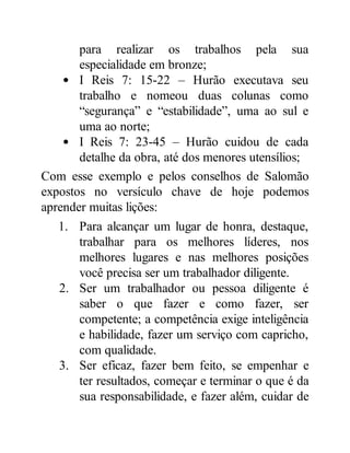 para realizar os trabalhos pela sua
especialidade em bronze;
I Reis 7: 15-22 – Hurão executava seu
trabalho e nomeou duas colunas como
“segurança” e “estabilidade”, uma ao sul e
uma ao norte;
I Reis 7: 23-45 – Hurão cuidou de cada
detalhe da obra, até dos menores utensílios;
Com esse exemplo e pelos conselhos de Salomão
expostos no versículo chave de hoje podemos
aprender muitas lições:
1. Para alcançar um lugar de honra, destaque,
trabalhar para os melhores líderes, nos
melhores lugares e nas melhores posições
você precisa ser um trabalhador diligente.
2. Ser um trabalhador ou pessoa diligente é
saber o que fazer e como fazer, ser
competente; a competência exige inteligência
e habilidade, fazer um serviço com capricho,
com qualidade.
3. Ser eficaz, fazer bem feito, se empenhar e
ter resultados, começar e terminar o que é da
sua responsabilidade, e fazer além, cuidar de
 