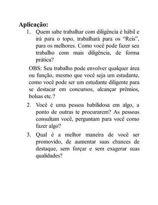 Aplicação:
1. Quem sabe trabalhar com diligência é hábil e
irá para o topo, trabalhará para os “Reis”,
para os melhores. Como você pode fazer seu
trabalho com mais diligência, de forma
prática?
OBS: Seu trabalho pode envolver qualquer área
ou função, mesmo que você seja um estudante,
como você pode ser um estudante diligente para
se destacar em concursos, alcançar prêmios,
bolsas etc.?
2. Você é uma pessoa habilidosa em algo, a
ponto de outras te procurarem? As pessoas
consultam você, perguntam para você como
fazer algo?
3. Qual é a melhor maneira de você ser
promovido, de aumentar suas chances de
destaque, sem forçar e sem exagerar suas
qualidades?
 