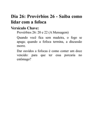 Dia 26: Provérbios 26 - Saiba como
lidar com a fofoca
Versículo Chave:
Provérbios 26: 20 e 22 (A Mensagem)
Quando você fica sem madeira, o fogo se
apaga; quando a fofoca termina, a discussão
morre.
Dar ouvidos a fofocas é como comer um doce
vencido: para que ter essa porcaria no
estômago?
 