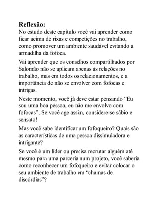 Reflexão:
No estudo deste capítulo você vai aprender como
ficar acima de rixas e competições no trabalho,
como promover um ambiente saudável evitando a
armadilha da fofoca.
Vai aprender que os conselhos compartilhados por
Salomão não se aplicam apenas às relações no
trabalho, mas em todos os relacionamentos, e a
importância de não se envolver com fofocas e
intrigas.
Neste momento, você já deve estar pensando “Eu
sou uma boa pessoa, eu não me envolvo com
fofocas”; Se você age assim, considere-se sábio e
sensato!
Mas você sabe identificar um fofoqueiro? Quais são
as características de uma pessoa dissimuladora e
intrigante?
Se você é um líder ou precisa recrutar alguém até
mesmo para uma parceria num projeto, você saberia
como reconhecer um fofoqueiro e evitar colocar o
seu ambiente de trabalho em “chamas de
discórdias”?
 