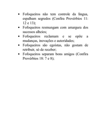 Fofoqueiros não tem controle da língua,
espalham segredos (Confira Provérbios 11:
12 e 13);
Fofoqueiros resmungam com amargura dos
sucessos alheios;
Fofoqueiros reclamam e se opõe a
mudanças, inovações e autoridades;
Fofoqueiros são egoístas, não gostam de
retribuir, só de receber;
Fofoqueiros separam bons amigos (Confira
Provérbios 18: 7 e 8);
 