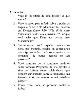 Aplicação:
1. Você já foi vítima de uma fofoca? O que
sentiu?
2. Você já parou para refletir sobre o poder da
língua e sobre o 9º Mandamento, descrito
em Deuteronômio 5:20 “Não dirás falso
testemunho contra o teu próximo.”? Por que
você acha que Deus nos deixou esse
Mandamento?
3. Sinceramente, você espalha comentários
bons, por exemplo, elogios ou comentários
ruins (provocações, defeitos e motivos de
vergonha) de outras pessoas (o seu
próximo)?
4. Você consome ou já consumiu produtos
sobre fofocas? Programas de TV, revistas e
sites de fofocas sobre celebridades, que
vendem curiosidades sobre a intimidade dos
famosos, e isto até mesmo no meio cristão e
gospel?
5. Como você pode se prevenir contra a
fofoca?
 