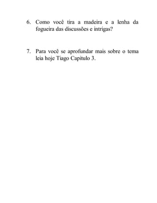 6. Como você tira a madeira e a lenha da
fogueira das discussões e intrigas?
7. Para você se aprofundar mais sobre o tema
leia hoje Tiago Capitulo 3.
 
