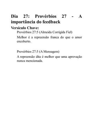 Dia 27: Provérbios 27 - A
importância do feedback
Versículo Chave:
Provérbios 27:5 (Almeida Corrigida Fiel)
Melhor é a repreensão franca do que o amor
encoberto.
Provérbios 27:5 (A Mensagem)
A repreensão dita é melhor que uma aprovação
nunca mencionada.
 