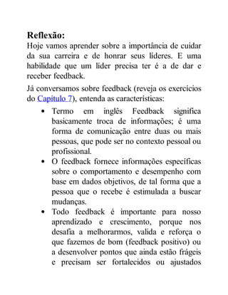 Reflexão:
Hoje vamos aprender sobre a importância de cuidar
da sua carreira e de honrar seus líderes. E uma
habilidade que um líder precisa ter é a de dar e
receber feedback.
Já conversamos sobre feedback (reveja os exercícios
do Capítulo 7), entenda as características:
Termo em inglês Feedback significa
basicamente troca de informações; é uma
forma de comunicação entre duas ou mais
pessoas, que pode ser no contexto pessoal ou
profissional.
O feedback fornece informações específicas
sobre o comportamento e desempenho com
base em dados objetivos, de tal forma que a
pessoa que o recebe é estimulada a buscar
mudanças.
Todo feedback é importante para nosso
aprendizado e crescimento, porque nos
desafia a melhorarmos, valida e reforça o
que fazemos de bom (feedback positivo) ou
a desenvolver pontos que ainda estão frágeis
e precisam ser fortalecidos ou ajustados
 