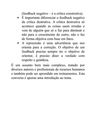 (feedback negativo – é a crítica construtiva).
É importante diferenciar o feedback negativo
da crítica destrutiva. A crítica destrutiva só
acontece quando as coisas saem erradas e
vem de alguém que só o faz para diminuir e
não para o crescimento do outro, não o faz
de forma objetiva com base em fatos.
A repreensão é uma advertência que nos
orienta para a correção. O objetivo de um
feedback precisa sempre ter o objetivo de
orientar, é preciso dizer a verdade com
respeito e gentileza.
É um assunto bem mais complexo, tratado por
diversos autores e profissionais de recursos humanos
e também pode ser aprendido em treinamentos. Esta
conversa é apenas uma introdução ao tema.
 