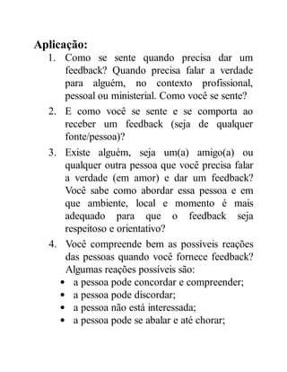 Aplicação:
1. Como se sente quando precisa dar um
feedback? Quando precisa falar a verdade
para alguém, no contexto profissional,
pessoal ou ministerial. Como você se sente?
2. E como você se sente e se comporta ao
receber um feedback (seja de qualquer
fonte/pessoa)?
3. Existe alguém, seja um(a) amigo(a) ou
qualquer outra pessoa que você precisa falar
a verdade (em amor) e dar um feedback?
Você sabe como abordar essa pessoa e em
que ambiente, local e momento é mais
adequado para que o feedback seja
respeitoso e orientativo?
4. Você compreende bem as possíveis reações
das pessoas quando você fornece feedback?
Algumas reações possíveis são:
a pessoa pode concordar e compreender;
a pessoa pode discordar;
a pessoa não está interessada;
a pessoa pode se abalar e até chorar;
 