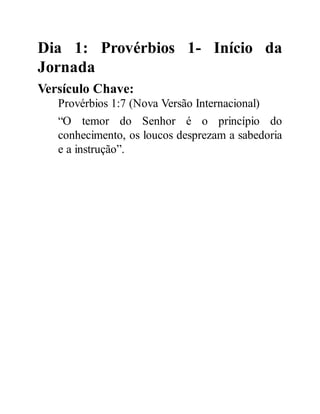 Dia 1: Provérbios 1- Início da
Jornada
Versículo Chave:
Provérbios 1:7 (Nova Versão Internacional)
“O temor do Senhor é o princípio do
conhecimento, os loucos desprezam a sabedoria
e a instrução”.
 