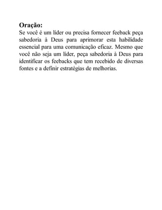 Oração:
Se você é um líder ou precisa fornecer feeback peça
sabedoria à Deus para aprimorar esta habilidade
essencial para uma comunicação eficaz. Mesmo que
você não seja um líder, peça sabedoria à Deus para
identificar os feebacks que tem recebido de diversas
fontes e a definir estratégias de melhorias.
 