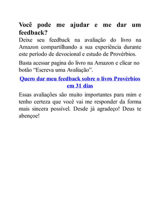 Você pode me ajudar e me dar um
feedback?
Deixe seu feedback na avaliação do livro na
Amazon compartilhando a sua experiência durante
este período de devocional e estudo de Provérbios.
Basta acessar pagina do livro na Amazon e clicar no
botão “Escreva uma Avaliação”.
Quero dar meu feedback sobre o livro Provérbios
em 31 dias
Essas avaliações são muito importantes para mim e
tenho certeza que você vai me responder da forma
mais sincera possível. Desde já agradeço! Deus te
abençoe!
 