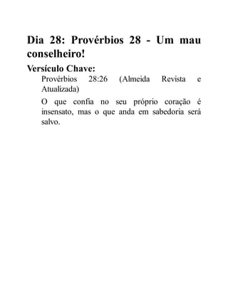 Dia 28: Provérbios 28 - Um mau
conselheiro!
Versículo Chave:
Provérbios 28:26 (Almeida Revista e
Atualizada)
O que confia no seu próprio coração é
insensato, mas o que anda em sabedoria será
salvo.
 