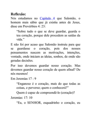 Reflexão:
Nós estudamos no Capitulo 4 que Salomão, o
homem mais sábio que já existiu antes de Jesus,
disse em Provérbios 4: 23:
“Sobre tudo o que se deve guardar, guarda o
teu coração, porque dele procedem as saídas da
vida.”
E não foi por acaso que Salomão instruiu para que
se guardasse o coração, pois dos nossos
pensamentos nascem as motivações, intenções,
vontade, onde iniciam as ideias, sonhos, de onde são
geradas decisões.
Por isso devemos guardar nosso coração. Mas
devemos guardar nosso coração de quem afinal? De
nós mesmos!
Em Jeremias 17 : 9
“Enganoso é o coração, mais do que todas as
coisas, e perverso; quem o conhecerá?”
Quem é capaz de compreendê-lo (coração)?
Jeremias: 17: 10
“Eu, o SENHOR, esquadrinho o coração, eu
 