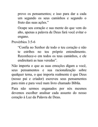 provo os pensamentos; e isso para dar a cada
um segundo os seus caminhos e segundo o
fruto das suas ações.”
Ocupe seu coração e sua mente do que vem do
alto, apenas a palavra de Deus fará você evitar o
engano.
Provérbios 3:5-6
“Confia no Senhor de todo o teu coração e não
te estribes no teu próprio entendimento.
Reconhece-o em todos os teus caminhos, e ele
endireitará as tuas veredas”.
Não importa o que as suas emoções digam a você,
seus pensamentos e sua racionalização sobre
qualquer tema, o que importa realmente é que Deus
(nosso pai e criador) escreveu seus pensamentos
para mim e para você num livro chamado Bíblia.
Para não sermos enganados por nós mesmos
devemos escolher analisar cada assunto do nosso
coração à Luz da Palavra de Deus.
 
