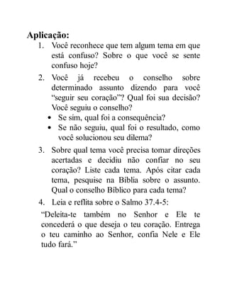 Aplicação:
1. Você reconhece que tem algum tema em que
está confuso? Sobre o que você se sente
confuso hoje?
2. Você já recebeu o conselho sobre
determinado assunto dizendo para você
“seguir seu coração”? Qual foi sua decisão?
Você seguiu o conselho?
Se sim, qual foi a consequência?
Se não seguiu, qual foi o resultado, como
você solucionou seu dilema?
3. Sobre qual tema você precisa tomar direções
acertadas e decidiu não confiar no seu
coração? Liste cada tema. Após citar cada
tema, pesquise na Bíblia sobre o assunto.
Qual o conselho Bíblico para cada tema?
4. Leia e reflita sobre o Salmo 37.4-5:
“Deleita-te também no Senhor e Ele te
concederá o que deseja o teu coração. Entrega
o teu caminho ao Senhor, confia Nele e Ele
tudo fará.”
 