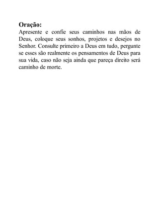 Oração:
Apresente e confie seus caminhos nas mãos de
Deus, coloque seus sonhos, projetos e desejos no
Senhor. Consulte primeiro a Deus em tudo, pergunte
se esses são realmente os pensamentos de Deus para
sua vida, caso não seja ainda que pareça direito será
caminho de morte.
 