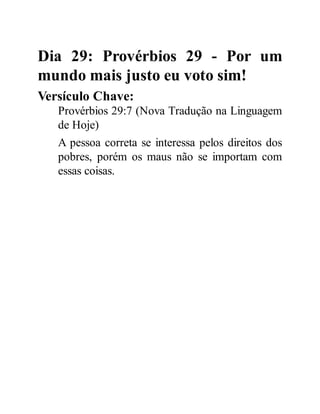 Dia 29: Provérbios 29 - Por um
mundo mais justo eu voto sim!
Versículo Chave:
Provérbios 29:7 (Nova Tradução na Linguagem
de Hoje)
A pessoa correta se interessa pelos direitos dos
pobres, porém os maus não se importam com
essas coisas.
 