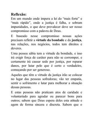 Reflexão:
Em um mundo onde impera a lei do “mais forte” e
“mais rápido”, onde a justiça é falha, e sobram
impunidades, o que deve prevalecer deve ser nosso
compromisso com a palavra de Deus.
E baseado nesse compromisso nossas ações
precisam refletir a virtude da bondade e da justiça,
nas relações, nos negócios, todos tem direitos e
deveres.
Uma pessoa sábia tem a virtude da bondade, e isso
irá exigir força de caráter para não se corromper, e
certamente irá causar sede por justiça, por reparar
danos, por lutar pelo que é certo e verdadeiro,
começando por ser generoso.
Aqueles que têm a virtude da justiça irão se colocar
no lugar das pessoas sofredoras; vão ter empatia,
sentir o sofrimento e lutar para melhorar a situação
dessas pessoas.
E estas pessoas não praticam atos de caridade e
voluntariado para agradar ou parecer bons para
outros; sabem que Deus espera deles esta atitude e
agem de forma sincera e discreta. Sabem que o
 