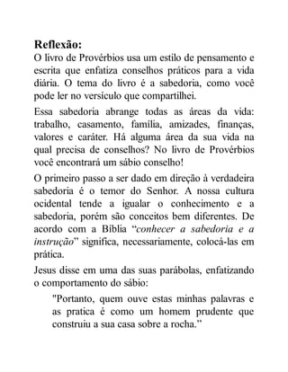 Reflexão:
O livro de Provérbios usa um estilo de pensamento e
escrita que enfatiza conselhos práticos para a vida
diária. O tema do livro é a sabedoria, como você
pode ler no versículo que compartilhei.
Essa sabedoria abrange todas as áreas da vida:
trabalho, casamento, família, amizades, finanças,
valores e caráter. Há alguma área da sua vida na
qual precisa de conselhos? No livro de Provérbios
você encontrará um sábio conselho!
O primeiro passo a ser dado em direção à verdadeira
sabedoria é o temor do Senhor. A nossa cultura
ocidental tende a igualar o conhecimento e a
sabedoria, porém são conceitos bem diferentes. De
acordo com a Bíblia “conhecer a sabedoria e a
instrução” significa, necessariamente, colocá-las em
prática.
Jesus disse em uma das suas parábolas, enfatizando
o comportamento do sábio:
"Portanto, quem ouve estas minhas palavras e
as pratica é como um homem prudente que
construiu a sua casa sobre a rocha.”
 