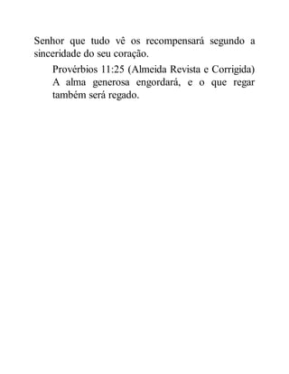 Senhor que tudo vê os recompensará segundo a
sinceridade do seu coração.
Provérbios 11:25 (Almeida Revista e Corrigida)
A alma generosa engordará, e o que regar
também será regado.
 