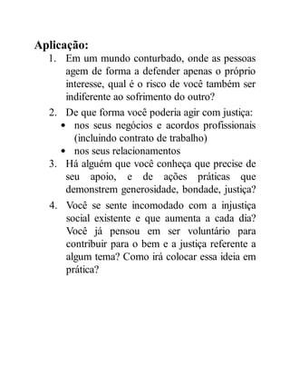 Aplicação:
1. Em um mundo conturbado, onde as pessoas
agem de forma a defender apenas o próprio
interesse, qual é o risco de você também ser
indiferente ao sofrimento do outro?
2. De que forma você poderia agir com justiça:
nos seus negócios e acordos profissionais
(incluindo contrato de trabalho)
nos seus relacionamentos
3. Há alguém que você conheça que precise de
seu apoio, e de ações práticas que
demonstrem generosidade, bondade, justiça?
4. Você se sente incomodado com a injustiça
social existente e que aumenta a cada dia?
Você já pensou em ser voluntário para
contribuir para o bem e a justiça referente a
algum tema? Como irá colocar essa ideia em
prática?
 