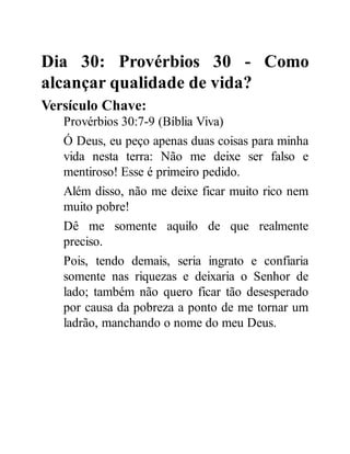 Dia 30: Provérbios 30 - Como
alcançar qualidade de vida?
Versículo Chave:
Provérbios 30:7-9 (Bíblia Viva)
Ó Deus, eu peço apenas duas coisas para minha
vida nesta terra: Não me deixe ser falso e
mentiroso! Esse é primeiro pedido.
Além disso, não me deixe ficar muito rico nem
muito pobre!
Dê me somente aquilo de que realmente
preciso.
Pois, tendo demais, seria ingrato e confiaria
somente nas riquezas e deixaria o Senhor de
lado; também não quero ficar tão desesperado
por causa da pobreza a ponto de me tornar um
ladrão, manchando o nome do meu Deus.
 